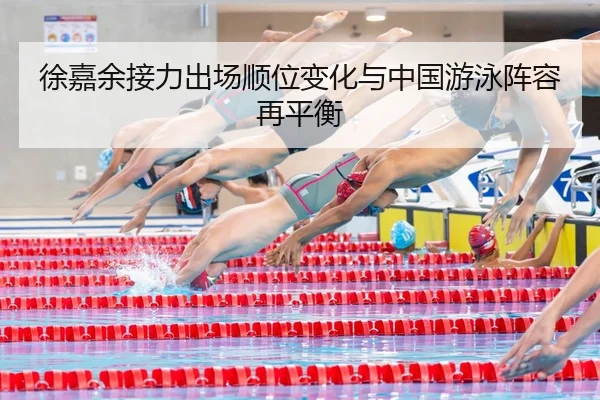 徐嘉余接力出场顺位变化与中国游泳阵容再平衡